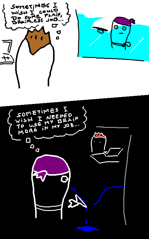 Sometimes I wish I cloud do some plain, brainless job. Sometimes I wish I needed my mrain more in my job.