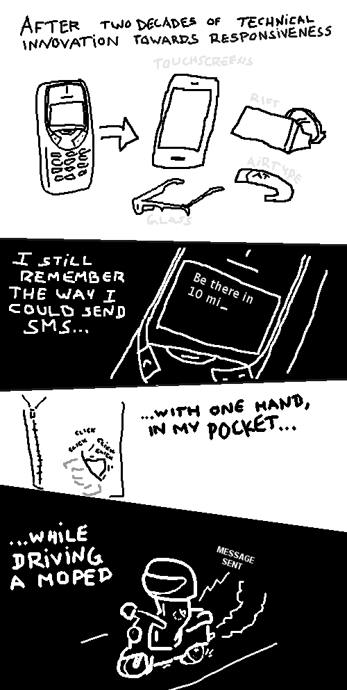 After two decades of technical innovation towards responsiveness (touchscreens, Rift, AirType, Glass), I still remember the way I could send SMS with one hand in my pocket, while driving a moped. [Message sent]